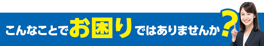 こんなことでお困りではありませんか?