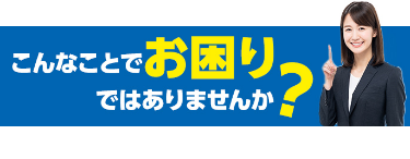 こんなことでお困りではありませんか?