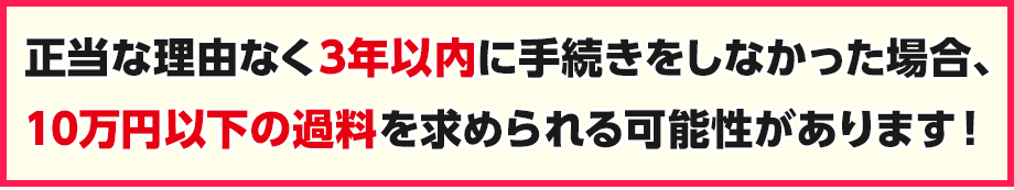 正当な理由なく3年以内に手続きしなかった場合、10万円以下の過料を求められる可能性があります!