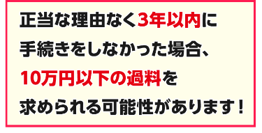 正当な理由なく3年以内に手続きしなかった場合、10万円以下の過料を求められる可能性があります!